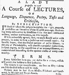 This advertisement appeared in the April 2, 1787, issue of Philadelphia’s <i>Independent Gazetteer</i>. Its headline reads “A Lady proposes to read A Course of Lectures on Language, Eloquence, Poetry, Taste, and Criticism.” The woman posting the advertisement, Elizabeth Harriot Barons O’Connor, had run a boarding school for young women in New York City in 1786, and was hoping to continue her work as a female intellectual in Philadelphia. 